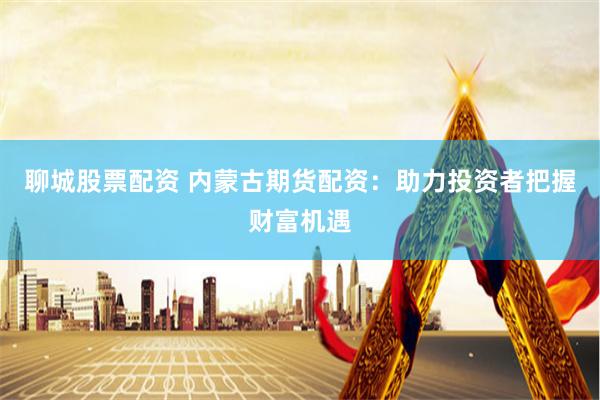 聊城股票配资 内蒙古期货配资：助力投资者把握财富机遇