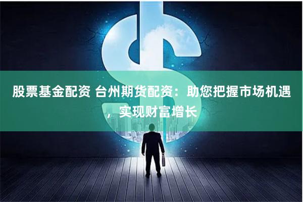股票基金配资 台州期货配资：助您把握市场机遇，实现财富增长