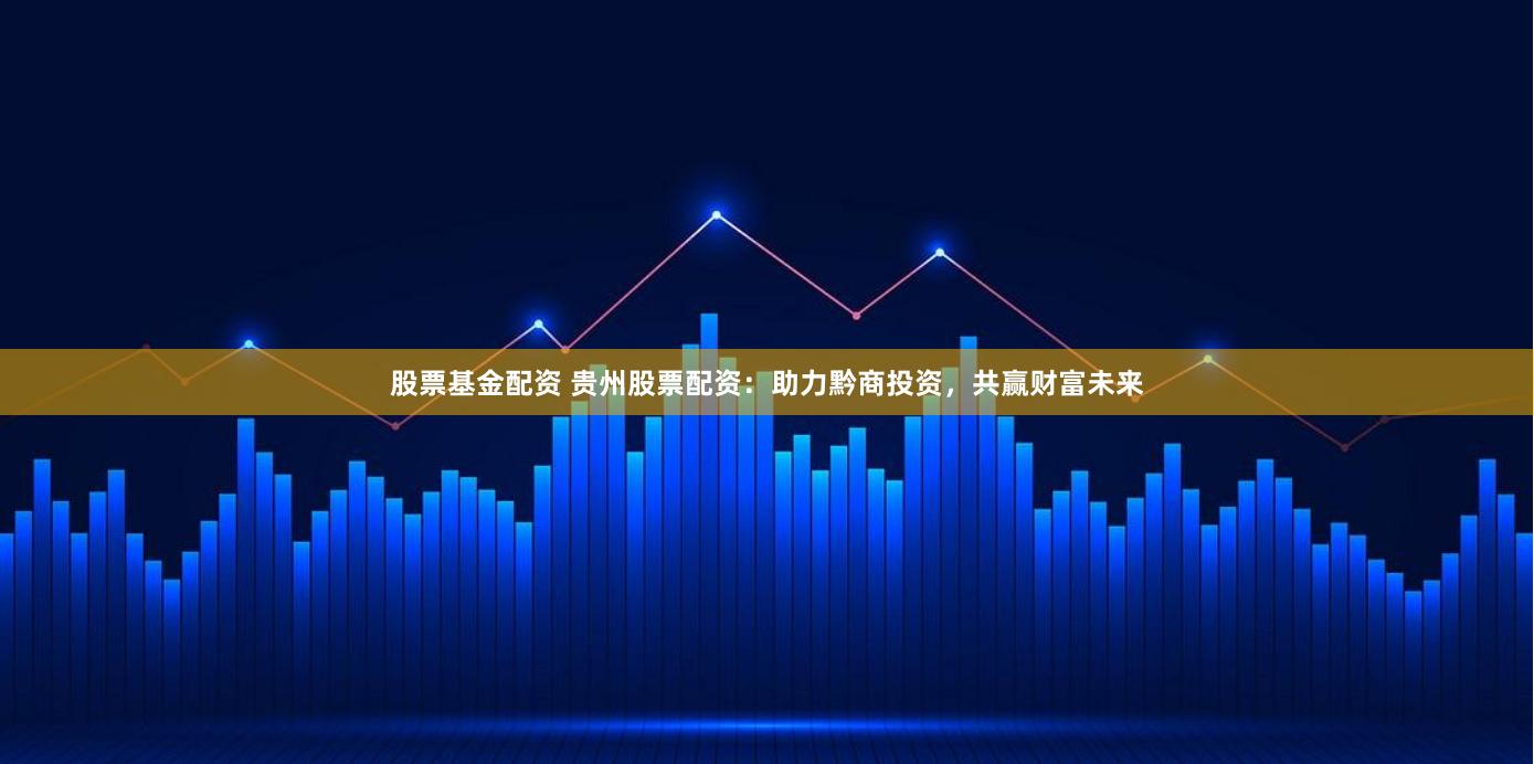股票基金配资 贵州股票配资：助力黔商投资，共赢财富未来