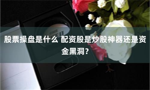 股票操盘是什么 配资股是炒股神器还是资金黑洞？