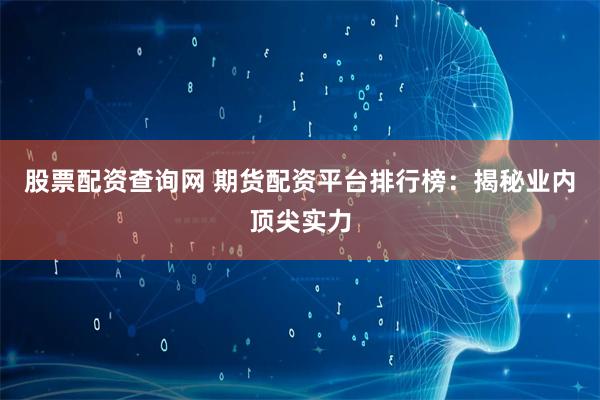 股票配资查询网 期货配资平台排行榜：揭秘业内顶尖实力