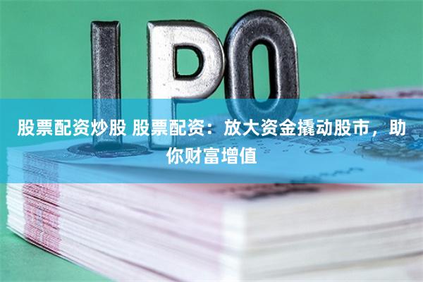 股票配资炒股 股票配资：放大资金撬动股市，助你财富增值